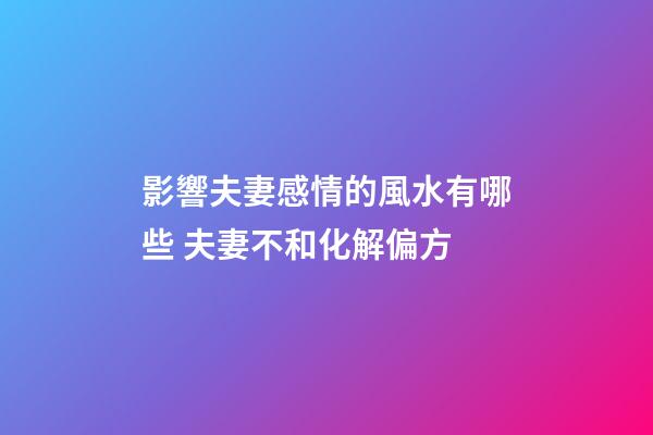影響夫妻感情的風水有哪些 夫妻不和化解偏方